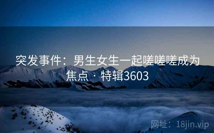 突发事件：男生女生一起嗟嗟嗟成为焦点 · 特辑3603