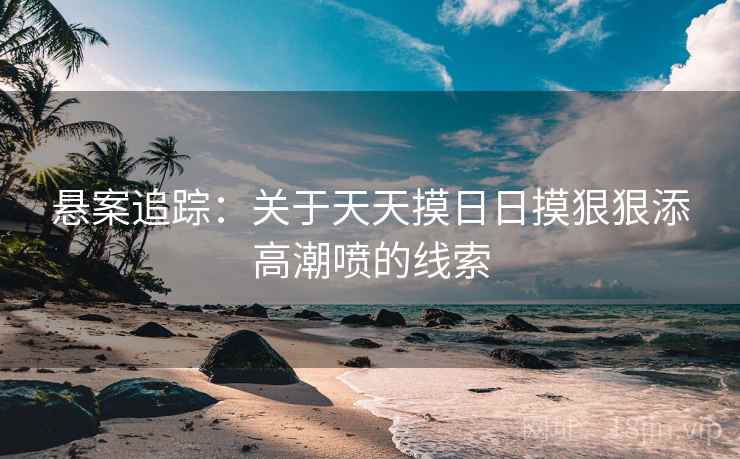 悬案追踪：关于天天摸日日摸狠狠添高潮喷的线索