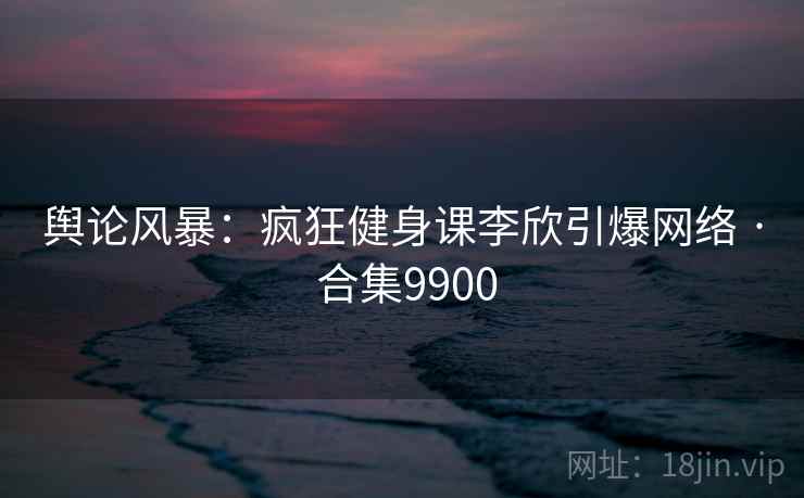 舆论风暴：疯狂健身课李欣引爆网络 · 合集9900