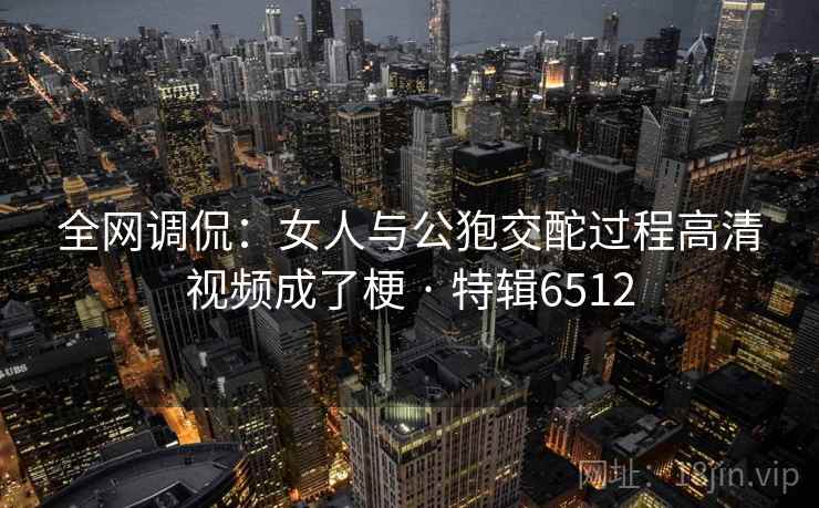 全网调侃：女人与公狍交酡过程高清视频成了梗 · 特辑6512