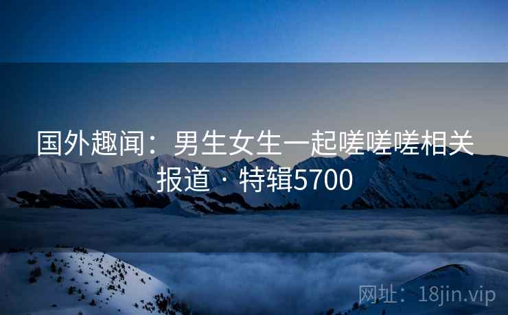 国外趣闻：男生女生一起嗟嗟嗟相关报道 · 特辑5700