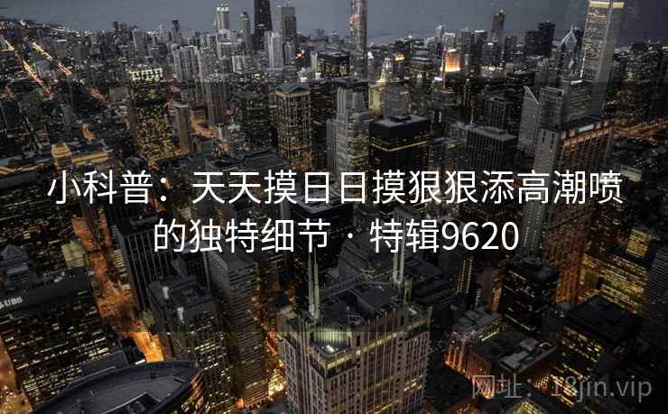 小科普：天天摸日日摸狠狠添高潮喷的独特细节 · 特辑9620