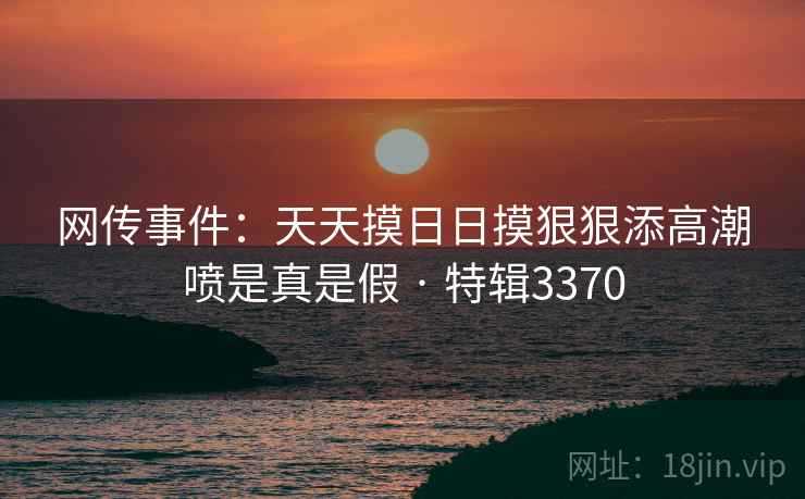 网传事件：天天摸日日摸狠狠添高潮喷是真是假 · 特辑3370